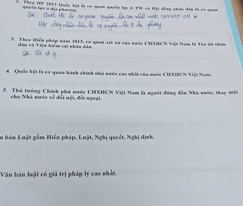 Theo HP 2013 Quốc hội là cơ quan quyền lực ở TW và Hội đồng nhân dân là cơ quan 
quyền lực ở địa phương. 
3. Theo Hiến pháp năm 2013, cơ quan xét xử của nước CHXHCN Việt Nam là Tòa án nhân 
dân và Viện kiểm sát nhân dân. 
4. Quốc hội là cơ quan hành chính nhà nước cao nhất của nước CHXHCN Việt Nam. 
5. Thủ tướng Chính phủ nước CHXHCN Việt Nam là người đứng đầu Nhà nước, thay mặt 
cho Nhà nước về đối nội, đối ngoại. 
in bản Luật gồm Hiến pháp, Luật, Nghị quyết, Nghị định. 
Văn bản luật có giá trị pháp lý cao nhất.