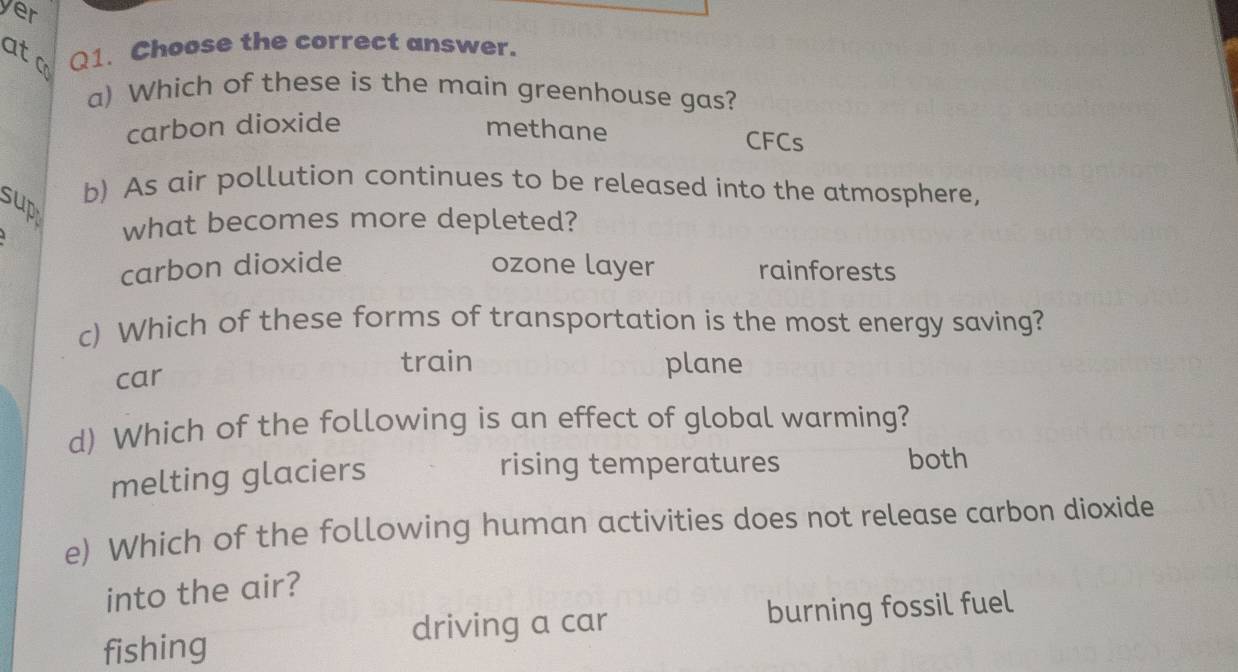 yer
ato Q1. Choose the correct answer.
a) Which of these is the main greenhouse gas?
carbon dioxide methane CFCs
sup
b) As air pollution continues to be released into the atmosphere,
what becomes more depleted?
carbon dioxide ozone layer rainforests
c) Which of these forms of transportation is the most energy saving?
car
train plane
d) Which of the following is an effect of global warming?
melting glaciers
rising temperatures both
e) Which of the following human activities does not release carbon dioxide
into the air?
driving a car burning fossil fuel
fishing