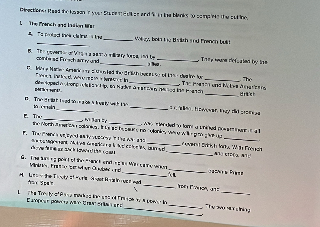 Directions: Read the lesson in your Student Edition and fill in the blanks to complete the outline. 
I. The French and Indian War 
_ 
A. To protect their claims in the _Valley, both the British and French built 
B. The governor of Virginia sent a military force, led by _. They were defeated by the 
combined French army and allies. 
C. Many Native Americans distrusted the British because of their desire for _. The 
French, instead, were more interested in . The French and Native Americans 
developed a strong relationship, so Native Americans helped the French _British 
settlements . 
D. The British tried to make a treaty with the _but failed. However, they did promise 
to remain 
E. The_ , written by _, was intended to form a unified government in all 
the North American colonies. It failed because no colonies were willing to give up 
_ 
F. The French enjoyed early success in the war and_ several British forts. With French 
encouragement, Native Americans killed colonies, burned_ and crops, and 
drove families back toward the coast. 
G. The turning point of the French and Indian War came when _became Prime 
Minister. France lost when Quebec and fell. 
H. Under the Treaty of Paris, Great Britain received _from France, and 
from Spain. 
_ 
I. The Treaty of Paris marked the end of France as a power in _. The two remaining 
European powers were Great Britain and