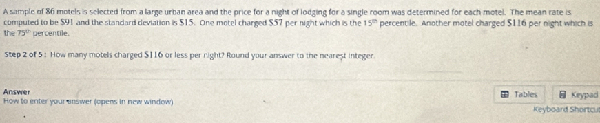 A sample of 86 motels is selected from a large urban area and the price for a night of lodging for a single room was determined for each motel. The mean rate is 
computed to be $91 and the standard deviation is $15. One motel charged $57 per night which is the 15^(th) percentile. Another motel charged $116 per night which is 
the 75^(th) percentile. 
Step 2 of 5 : How many motels charged $116 or less per night? Round your answer to the nearest integer. 
Answer 
Tables 
How to enter your answer (opens in new window) Keypad 
Keyboard Shortcut