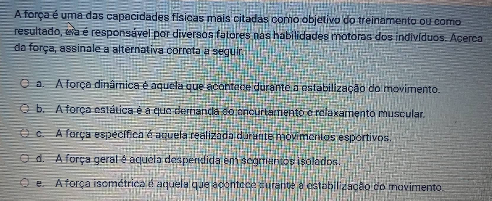 A força é uma das capacidades físicas mais citadas como objetivo do treinamento ou como
resultado, e a é responsável por diversos fatores nas habilidades motoras dos indivíduos. Acerca
da força, assinale a alternativa correta a seguir.
a. A força dinâmica é aquela que acontece durante a estabilização do movimento.
b. A força estática é a que demanda do encurtamento e relaxamento muscular.
c. A força específica é aquela realizada durante movimentos esportivos.
d. A força geral é aquela despendida em segmentos isolados.
e A força isométrica é aquela que acontece durante a estabilização do movimento.