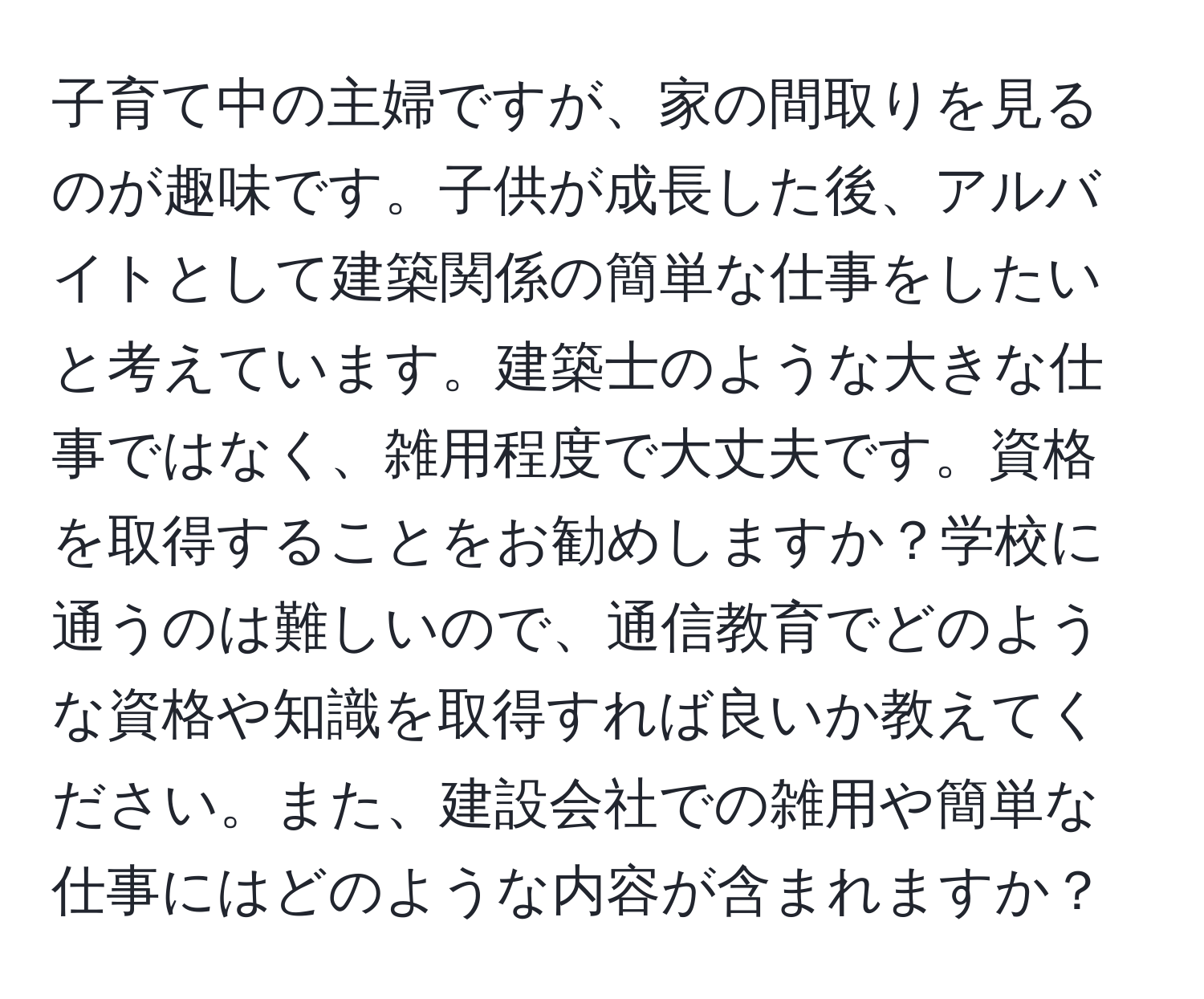 子育て中の主婦ですが、家の間取りを見るのが趣味です。子供が成長した後、アルバイトとして建築関係の簡単な仕事をしたいと考えています。建築士のような大きな仕事ではなく、雑用程度で大丈夫です。資格を取得することをお勧めしますか？学校に通うのは難しいので、通信教育でどのような資格や知識を取得すれば良いか教えてください。また、建設会社での雑用や簡単な仕事にはどのような内容が含まれますか？