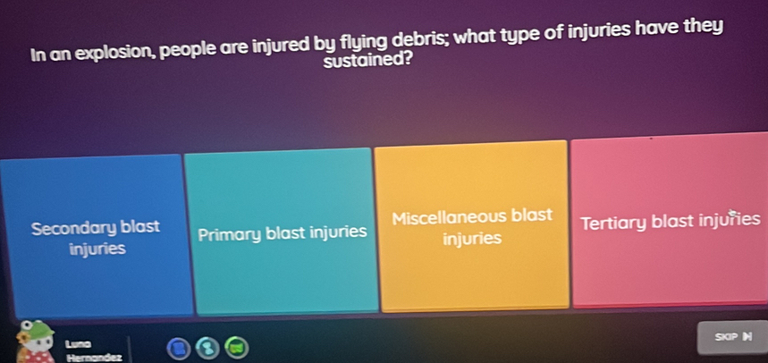 In an explosion, people are injured by flying debris; what type of injuries have they
sustained?
Secondary blast Primary blast injuries Miscellaneous blast Tertiary blast injuries
injuries injuries
SKIP 
Luna
Hernandez