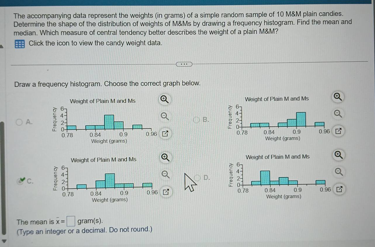 The accompanying data represent the weights (in grams) of a simple random sample of 10 M&M plain candies. 
Determine the shape of the distribution of weights of M&Ms by drawing a frequency histogram. Find the mean and 
median. Which measure of central tendency better describes the weight of a plain M&M? 
Click the icon to view the candy weight data. 
Draw a frequency histogram. Choose the correct graph below. 

A. 
B. 



D. 
C. 

The mean is overline x=□ gram(s). 
(Type an integer or a decimal. Do not round.)