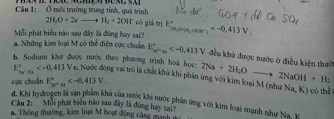 PHán II. TRáC NgHiệm đUnG Sãi
Câu 1: Ở môi trường trung tính, quá trình
2H_2O+2eto H_2+2OH^- có giá trị E_2H_2O/(H_2+2OH^-)^circ , 413V. 
Mỗi phát biểu nào sau đây là đúng hay sai?
a. Những kim loại M có thế điện cực chuẩn E_M^(n+)/M^circ  đều khử được nước ở điều kiện thười
b. Sodium khử được nước theo phương trình hoá học: 2Na+2H_2Oto 2NaOH+H_2
E_Na^+/Na° . Nước đóng vai trò là chất khử khi phản ứng với kim loại M (như Na, K) có thể
cực chuẩn E_M^(o+)/M^circ  .
d. Khí hydrogen là sản phẩm khử của nước khi nước phản ứng với kim loại mạnh như Na. K
Câu 2: *Mỗi phát biểu nào sau đây là đúng hay sai?
a. Thông thường, kim loại M hoạt động cảng manh in