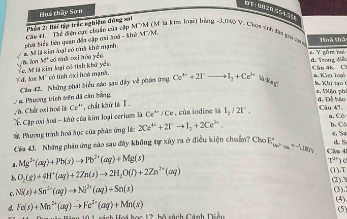 DT: 0828.554.558
Hoá thầy Sơn
Phần 2: Bài tập trắc nghiệm đúng sai
Câu 41. Thế điện cực chuẩn của cặp M M là kim loại) bằng -3,040 V. Chọn tính đún gsai cho m
phát biểu liên quan đến cặp oxi hoá - khử M^+/M.
Hoá thầ
a. M là kim loại có tính khử mạnh.
b. Ion M* có tính oxi hóa yếu.
e. Y gồm hai
c. M là kim loại có tính khứ yếu. d. Trong điều Câu 46. Cl
d. Ion M* có tính oxi hoá mạnh.
a. Kim loại
Câu 42. Những phát biểu nào sau đây về phản ứng Ce^(4+)+2I^-to I_2+Ce^(3+) là đúng? b. Khi tạo t
a. Phương trình trên đã cân bằng.
c. Điện phí
d. Để bảo
/b. Chất oxi hoá là C c° **, chất khử là I.
c Cặp oxi hoá - khử của kim loại cerium là Ce^(4+)/Ce , của iodine là I_2/2I^-.
Câu 47.
a. Có
. Phương trình hoá học của phản ứng là: 2Ce^(4+)+2I^-to I_2+2Ce^(3+).
b. Có
c. Sa
Câu 43. Những phản ứng nào sau đây không tự xảy ra ở điều kiện chuẩn? Cho E_Ma^(2+)(Ma^a=-1,180V. Câu 42 d. S
a. Mg^(2+)(aq)+Pb(s)to Pb^(2+)(aq)+Mg(s)
T^(2+))
(1).T
b. O_2(g)+4H^+(aq)+2Zn(s)to 2H_2O(l)+2Zn^(2+)(aq) (2).Y
c. Ni(s)+Sn^(2+)(aq)to Ni^(2+)(aq)+Sn(s) (3).
d. Fe(s)+Mn^(2+)(aq)to Fe^(2+)(aq)+Mn(s)
(4)
(5)
0 1 sách Hoá học 12, bộ sách Cánh Diều