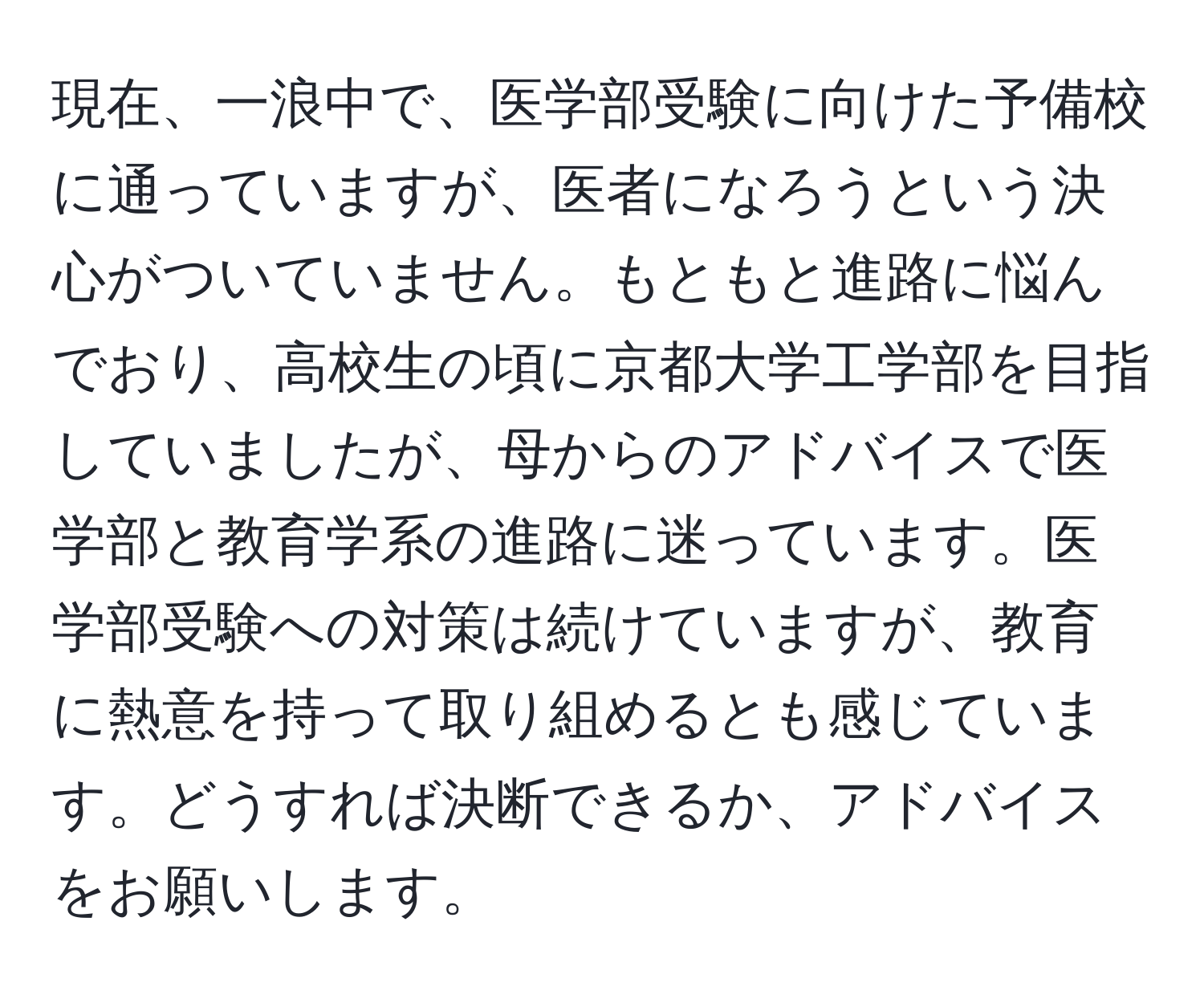 現在、一浪中で、医学部受験に向けた予備校に通っていますが、医者になろうという決心がついていません。もともと進路に悩んでおり、高校生の頃に京都大学工学部を目指していましたが、母からのアドバイスで医学部と教育学系の進路に迷っています。医学部受験への対策は続けていますが、教育に熱意を持って取り組めるとも感じています。どうすれば決断できるか、アドバイスをお願いします。