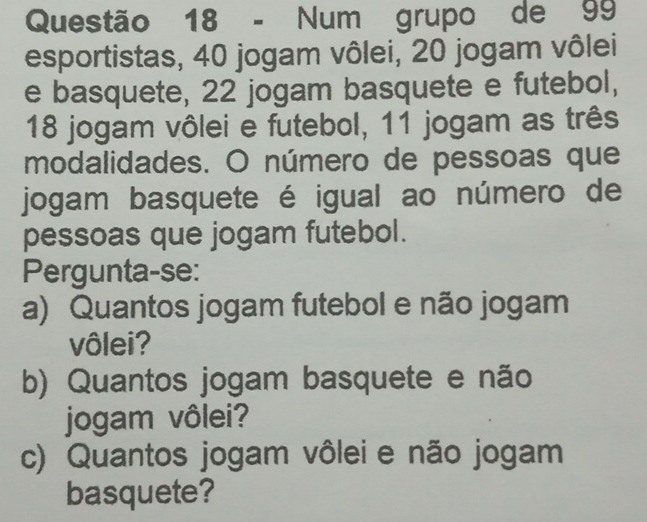 Num grupo de 99
esportistas, 40 jogam vôlei, 20 jogam vôlei 
e basquete, 22 jogam basquete e futebol,
18 jogam vôlei e futebol, 11 jogam as três 
modalidades. O número de pessoas que 
jogam basquete é igual ao número de 
pessoas que jogam futebol. 
Pergunta-se: 
a) Quantos jogam futebol e não jogam 
vôlei? 
b) Quantos jogam basquete e não 
jogam vôlei? 
c) Quantos jogam vôlei e não jogam 
basquete?