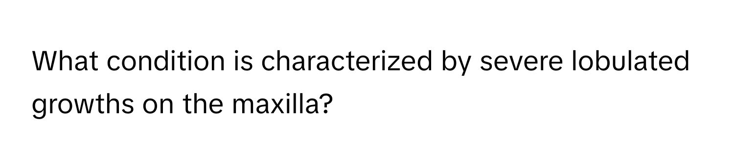 What condition is characterized by severe lobulated growths on the maxilla?