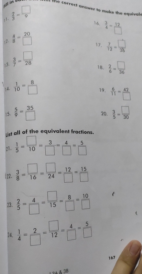 Fill in the correct answer to make the equivale 
11.  2/3 = □ /9 
16.  3/4 = 12/□  
12.  4/8 = 20/□  
17.  7/12 = □ /36 
13.  3/7 = □ /28 
18.  2/6 = □ /36 
14.  1/10 = 8/□   19.  6/11 = 42/□  
15.  5/9 = 35/□   20.  3/5 = □ /30 
List all of the equivalent fractions. 
21.  1/5 = □ /10 = 3/□  = 4/□  = 5/□  
|22.  3/8 = □ /16 = □ /24 = 12/□  = 15/□  
23.  2/5 = 4/□  = □ /15 = 8/□  = 10/□  
24.  1/4 = 2/□  = □ /12 = 4/□  = 5/□  
167
34 & 3B