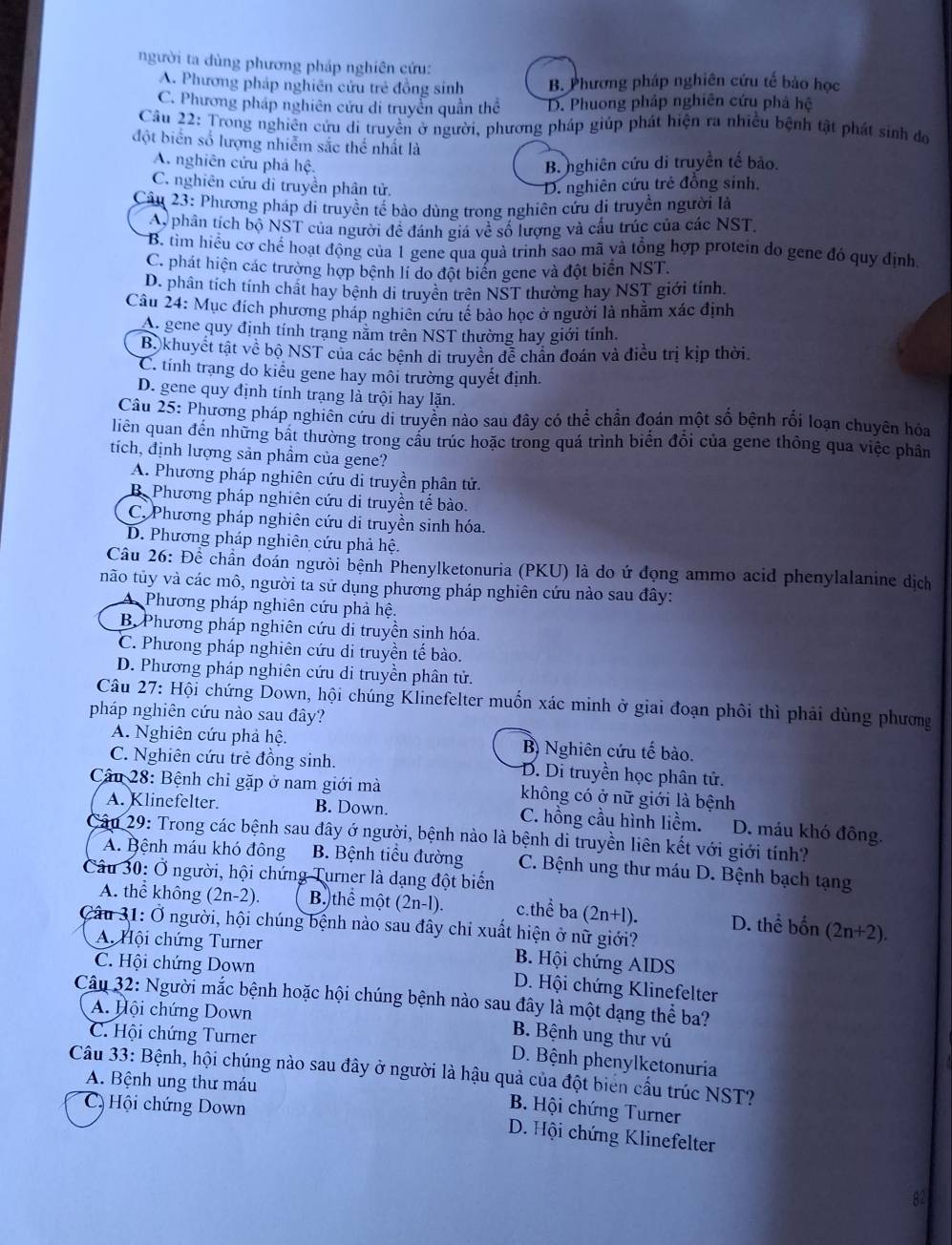 người ta dùng phương pháp nghiên cứu:
A. Phương pháp nghiên cứu trẻ đồng sinh B. Phương pháp nghiên cứu tế bảo học
C. Phương pháp nghiên cứu di truyền quần thể D. Phuong pháp nghiên cứu phả hệ
Câu 22: Trong nghiên cửu di truyền ở người, phương pháp giúp phát hiện ra nhiều bệnh tật phát sinh đơ
đột biển số lượng nhiễm sắc thể nhất là
A. nghiên cứu phả hệ, B. nghiên cứu di truyền tế bảo.
C. nghiên cửu di truyền phân tử. D. nghiên cứu trẻ đồng sinh.
Câu 23: Phương pháp di truyền tế bào dùng trong nghiên cứu di truyền người là
A, phân tích bộ NST của người đề đánh giá về số lượng và cầu trúc của các NST,
B. tìm hiểu cơ chế hoạt động của 1 gene qua quà trinh sao mã và tổng hợp protein do gene đó quy định.
C. phát hiện các trường hợp bệnh lí do đột biển gene và đột biển NST.
D. phân tích tính chất hay bệnh di truyền trên NST thường hay NST giới tính,
Câu 24: Mục đích phương pháp nghiên cứu tế bảo học ở người là nhằm xác định
A. gene quy định tính trang năm trên NST thường hay giới tính.
Bộkhuyết tật về bộ NST của các bệnh di truyền để chân đoán và điều trị kịp thời.
C. tính trạng do kiểu gene hay môi trường quyết định.
D. gene quy định tính trạng là trội hay lặn.
Câu 25: Phương pháp nghiên cứu di truyền nào sau đây có thể chần đoán một số bệnh rối loạn chuyên hóa
liên quan đến những bất thường trong câu trúc hoặc trong quá trình biển đổi của gene thông qua việc phân
tích, định lượng sản phầm của gene?
A. Phương pháp nghiên cứu di truyền phân tử.
B. Phương pháp nghiên cứu di truyền tế bào.
C. Phương pháp nghiên cứu di truyền sinh hóa.
D. Phương pháp nghiên cứu phả hệ.
Câu 26: Để chần đoán người bệnh Phenylketonuria (PKU) là do ứ đọng ammo acid phenylalanine dịch
não tủy và các mô, người ta sử dụng phương pháp nghiên cứu nào sau đây:
Phương pháp nghiên cứu phả hệ.
B Phương pháp nghiên cứu di truyền sinh hóa.
C. Phương pháp nghiên cứu di truyền tế bào.
D. Phương pháp nghiên cứu di truyền phân tử.
Câu 27: Hội chứng Down, hội chúng Klinefelter muốn xác minh ở giai đoạn phối thì phải dùng phương
pháp nghiên cứu nào sau đây?
A. Nghiên cứu phả hệ. B) Nghiên cứu tế bào.
C. Nghiên cứu trẻ đồng sinh. D. Di truyền học phân tử.
Câu 28: Bệnh chỉ gặp ở nam giới mà không có ở nữ giới là bệnh
A. Klinefelter. B. Down. C. hồng cầu hình liềm. D. máu khó đông.
Câu 29: Trong các bệnh sau đây ở người, bệnh nào là bệnh di truyền liên kết với giới tính?
A. Bệnh máu khó đông B. Bệnh tiểu đường C. Bệnh ung thư máu D. Bệnh bạch tạng
Câu 30: Ở người, hội chứng Turner là dạng đột biến
A. thể không (2n-2). B. thhat e một (2n-1). c.thể ba (2n+1). D. thể bốn (2n+2).
Câu 31: Ở người, hội chúng bệnh nào sau đây chỉ xuất hiện ở nữ giới?
A. Hội chứng Turner B. Hội chứng AIDS
C. Hội chứng Down D. Hội chứng Klinefelter
Câu 32: Người mắc bệnh hoặc hội chúng bệnh nào sau đây là một dạng thể ba?
A. Hội chứng Down B. Bệnh ung thư vú
C. Hội chứng Turner D. Bệnh phenylketonuria
Câu 33: Bệnh, hội chúng nào sau đây ở người là hậu quả của đột biển cấu trúc NST?
A. Bệnh ung thư máu
C, Hội chứng Down
B. Hội chứng Turner
D. Hội chứng Klinefelter
82