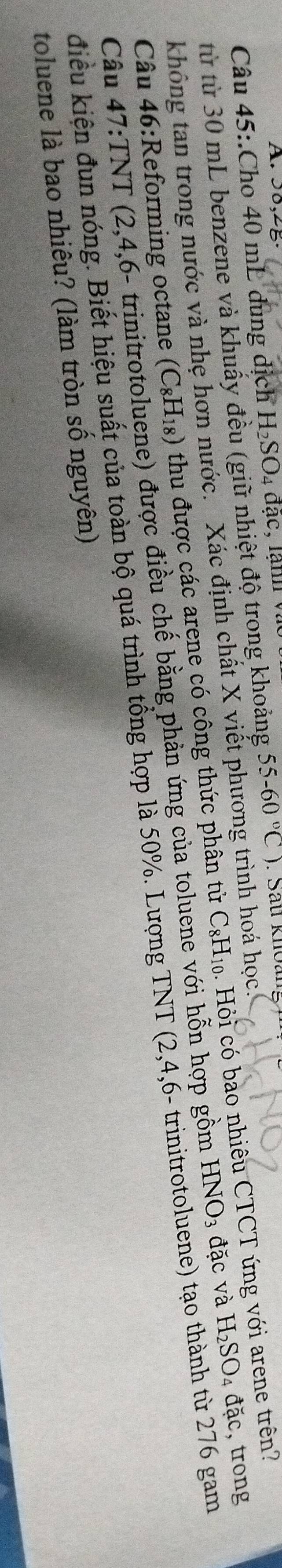 50,2B 
Câu 45:.Cho 40 mL dung dịch H_2SO_4 1a c, lạnn v 
từ từ 30 mL benzene và khuẩy đều (giữ nhiệt độ trong khoảng 55-60°C). Sau knoan
HNO_3 đặc và H_2SO_4 đặc, trong 
không tan trong nước và nhẹ hơn nước. Xác định chất X viết phương trình ?c. 
Câu 46:Reforming octane (C_8H_18) thu được các arene có công thức phân tử C_8H_10 Hỏi có bao nhiêu CTCT ứng với arene trên? 
Câu 47:TNT ( 2.4 4,6- trinitrotoluene) được điều chế bằng phản ứng của toluene với hỗn hợp gồm 
điều kiện đun nóng. Biết hiệu suất của toàn bộ quá trình tổng hợp là 50%. Lượng TNT (2,4,6 - trinitrotoluene) tạo thành từ 276 gam 
toluene là bao nhiêu? (làm tròn số nguyên)