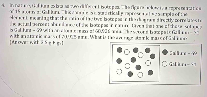 In nature, Gallium exists as two different isotopes. The figure below is a representation 
of 15 atoms of Gallium. This sample is a statistically representative sample of the 
element, meaning that the ratio of the two isotopes in the diagram directly correlates to 
the actual percent abundance of the isotopes in nature. Given that one of those isotopes 
is Gallium - 69 with an atomic mass of 68.926 amu. The second isotope is Gallium - 71
with an atomic mass of 70.925 amu. What is the average atomic mass of Gallium? 
(Answer with 3 Sig Figs) 
Gallium - 69
Gallium - 71