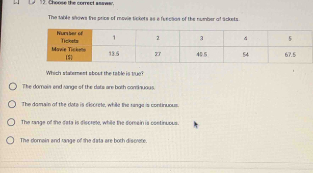 Choose the correct answer.
The table shows the price of movie tickets as a function of the number of tickets.
Which staterent about the table is true?
The domain and range of the data are both continuous.
The domain of the data is discrete, while the range is continuous.
The range of the data is discrete, while the domain is continuous.
The domain and range of the data are both discrete.