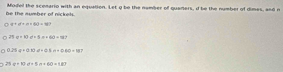 Model the scenario with an equation. Let q be the number of quarters, d be the number of dimes, and n
be the number of nickels.
q+d+n+60=187
25q+10d+5n+60=187
0.25q+0.10d+0.5n+0.60=187
25q+10d+5n+60=1.87