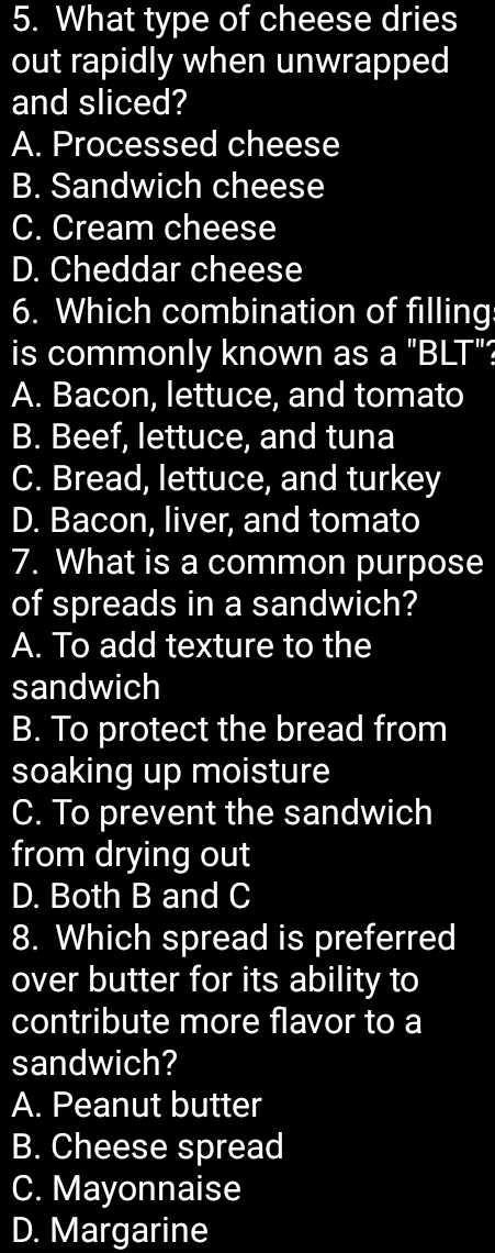 What type of cheese dries
out rapidly when unwrapped
and sliced?
A. Processed cheese
B. Sandwich cheese
C. Cream cheese
D. Cheddar cheese
6. Which combination of filling:
is commonly known as a "BLT"?
A. Bacon, lettuce, and tomato
B. Beef, lettuce, and tuna
C. Bread, lettuce, and turkey
D. Bacon, liver, and tomato
7. What is a common purpose
of spreads in a sandwich?
A. To add texture to the
sandwich
B. To protect the bread from
soaking up moisture
C. To prevent the sandwich
from drying out
D. Both B and C
8. Which spread is preferred
over butter for its ability to
contribute more flavor to a
sandwich?
A. Peanut butter
B. Cheese spread
C. Mayonnaise
D. Margarine