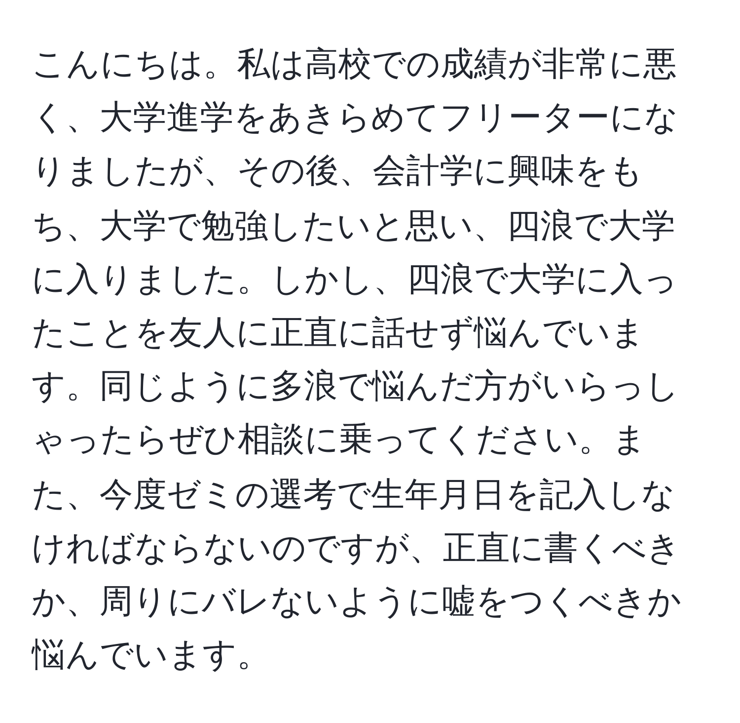 こんにちは。私は高校での成績が非常に悪く、大学進学をあきらめてフリーターになりましたが、その後、会計学に興味をもち、大学で勉強したいと思い、四浪で大学に入りました。しかし、四浪で大学に入ったことを友人に正直に話せず悩んでいます。同じように多浪で悩んだ方がいらっしゃったらぜひ相談に乗ってください。また、今度ゼミの選考で生年月日を記入しなければならないのですが、正直に書くべきか、周りにバレないように嘘をつくべきか悩んでいます。