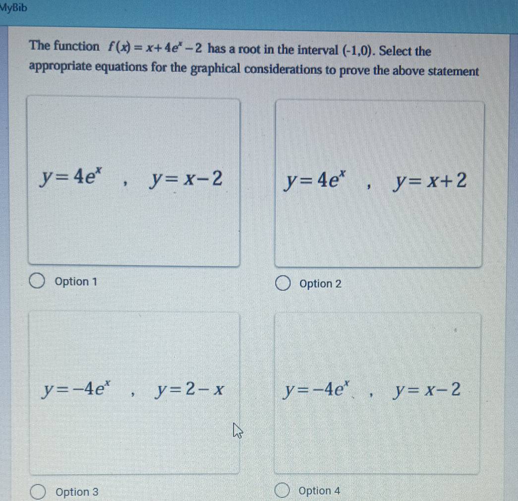 MyBib
The function f(x)=x+4e^x-2 has a root in the interval (-1,0). Select the
appropriate equations for the graphical considerations to prove the above statement
y=4e^x, y=x-2
y=4e^x, y=x+2
Option 1 Option 2
y=-4e^x, y=2-x
y=-4e^x, y=x-2
Option 3 Option 4