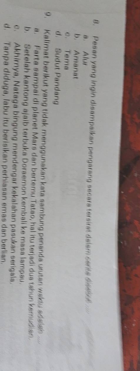 Pesan yang ingin disampaikan pengarang secara tersirat dalam cents s eed t
a. Alur
b. Amanat
c. Tema
d. Sudut Pandang
9. Kalimat berikut yang tidak menggunakan kata sambung penanda urutan waktu aoe an ..
a. Farta sampai di planet Mars dan bertemu Tatao, hal itu terjadi dua tahun kemudian
b. Setelah kantong ajaib terbuka Doraemon kembali ke masa lampau.
c. Akhirnya, Nataga bingung mendengar kekalahan pasukan serigala.
d. Tanpa diduga, labu itu berisikan perhiasan emas dan berlian.