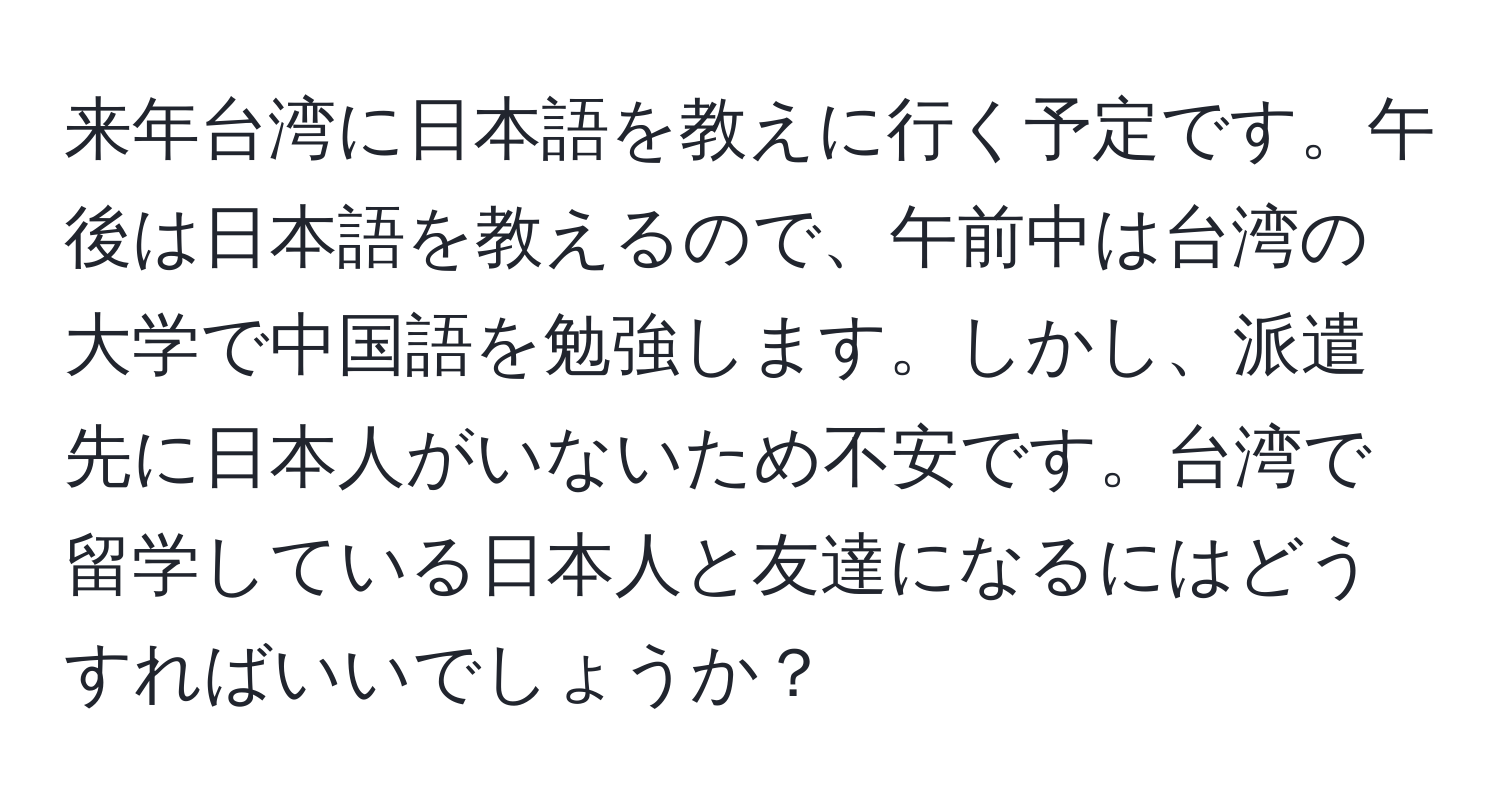 来年台湾に日本語を教えに行く予定です。午後は日本語を教えるので、午前中は台湾の大学で中国語を勉強します。しかし、派遣先に日本人がいないため不安です。台湾で留学している日本人と友達になるにはどうすればいいでしょうか？