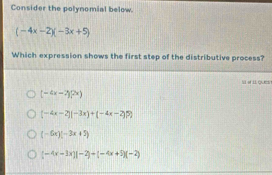 Consider the polynomial below.
(-4x-2)(-3x+5)
Which expression shows the first step of the distributive process?
11 of 11 QueS
(-4x-2)(2x)
(-4x-2)(-3x)+(-4x-2)5)
(-6x)(-3x+5)
(-4x-3x)(-2)-(-4x+5)(-2)