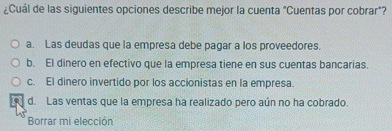 ¿Cuál de las siguientes opciones describe mejor la cuenta "Cuentas por cobrar"?
a. Las deudas que la empresa debe pagar a los proveedores.
b. El dinero en efectivo que la empresa tiene en sus cuentas bancarias.
c. El dinero invertido por los accionistas en la empresa.
d. Las ventas que la empresa ha realizado pero aún no ha cobrado.
Borrar mi elección