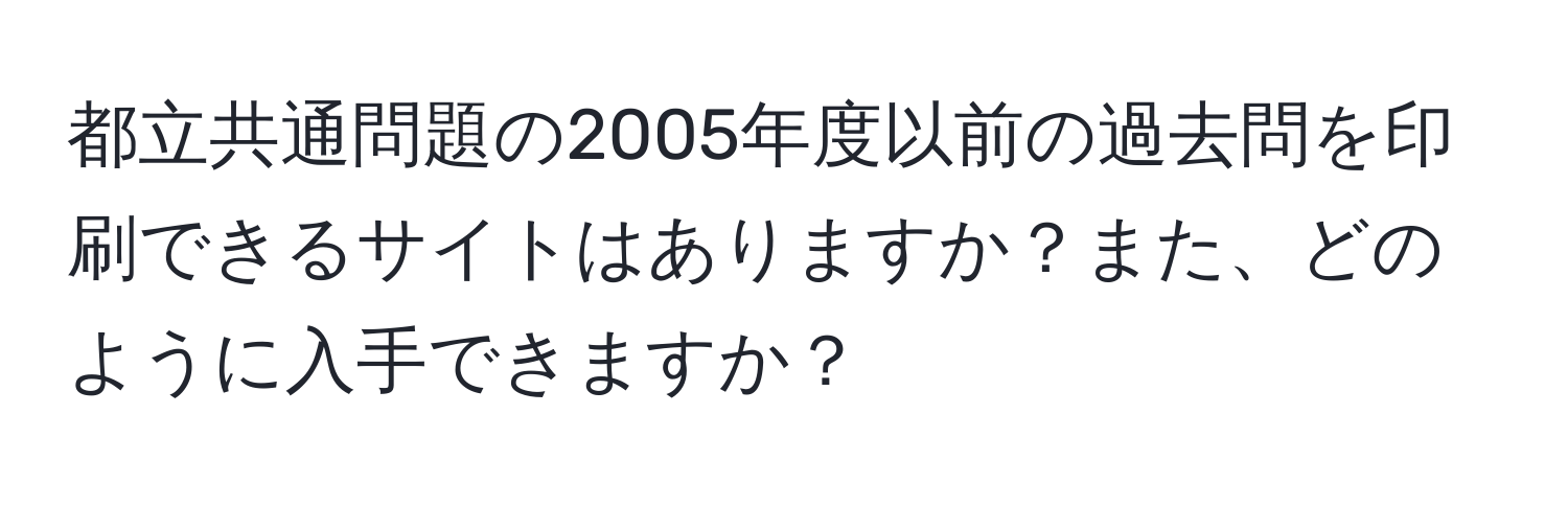 都立共通問題の2005年度以前の過去問を印刷できるサイトはありますか？また、どのように入手できますか？