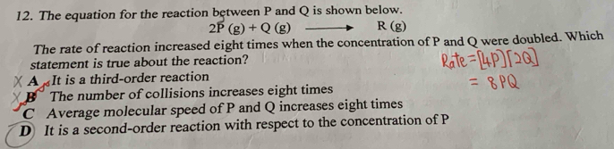 The equation for the reaction between P and Q is shown below.
2P(g)+Q(g) R(g)
The rate of reaction increased eight times when the concentration of P and Q were doubled. Which
statement is true about the reaction?
X A It is a third-order reaction
X B The number of collisions increases eight times
C Average molecular speed of P and Q increases eight times
D It is a second-order reaction with respect to the concentration of P