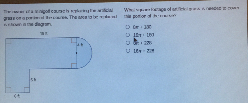 The owner of a minigolf course is replacing the artificial What square footage of artificial grass is needed to cover
grass on a portion of the course. The area to be replaced this portion of the course?
is shown in the diagram.
8π +180
16π +180
8π +228
16π +228