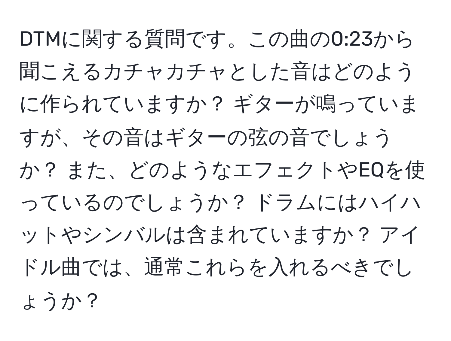 DTMに関する質問です。この曲の0:23から聞こえるカチャカチャとした音はどのように作られていますか？ ギターが鳴っていますが、その音はギターの弦の音でしょうか？ また、どのようなエフェクトやEQを使っているのでしょうか？ ドラムにはハイハットやシンバルは含まれていますか？ アイドル曲では、通常これらを入れるべきでしょうか？