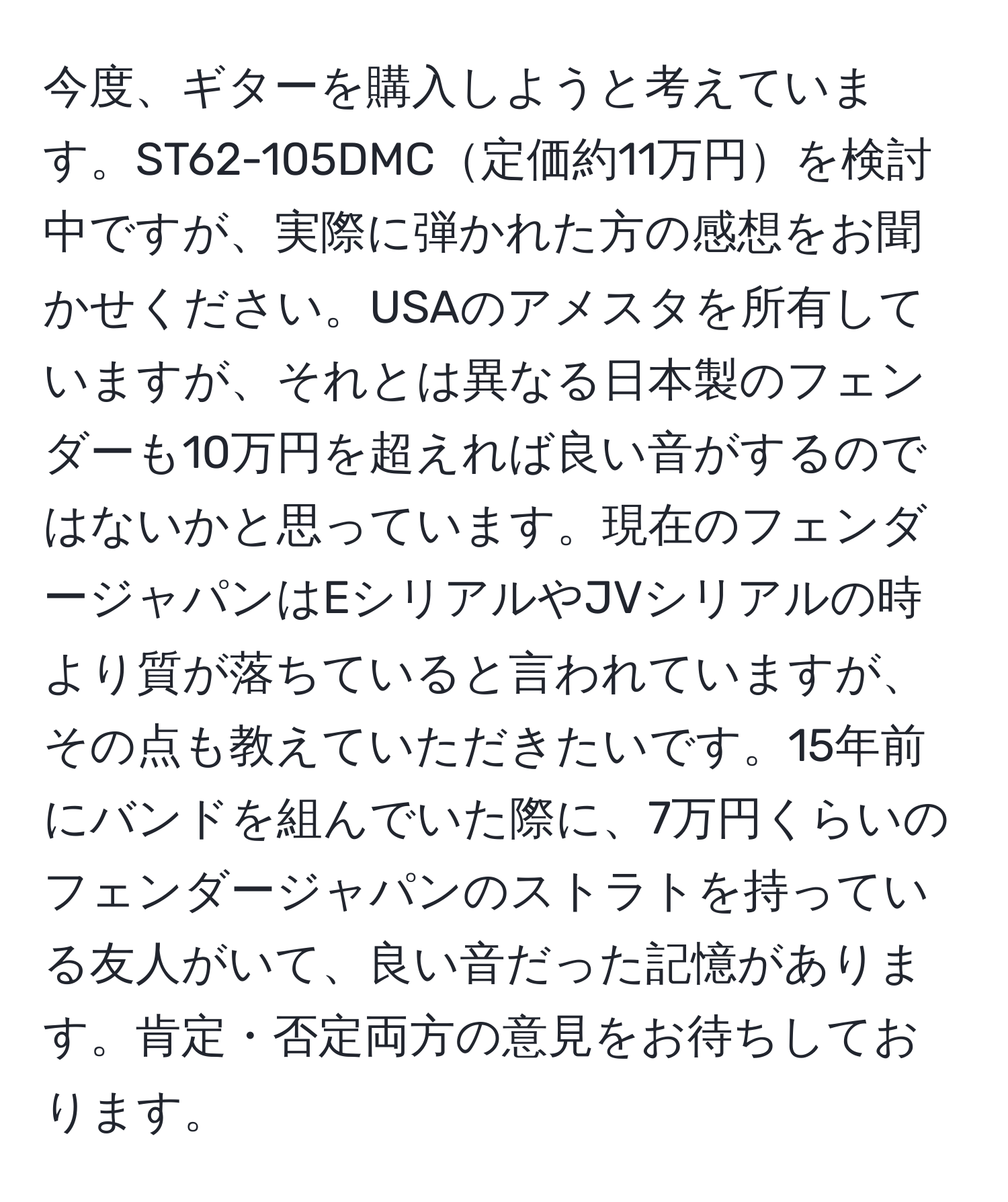 今度、ギターを購入しようと考えています。ST62-105DMC定価約11万円を検討中ですが、実際に弾かれた方の感想をお聞かせください。USAのアメスタを所有していますが、それとは異なる日本製のフェンダーも10万円を超えれば良い音がするのではないかと思っています。現在のフェンダージャパンはEシリアルやJVシリアルの時より質が落ちていると言われていますが、その点も教えていただきたいです。15年前にバンドを組んでいた際に、7万円くらいのフェンダージャパンのストラトを持っている友人がいて、良い音だった記憶があります。肯定・否定両方の意見をお待ちしております。