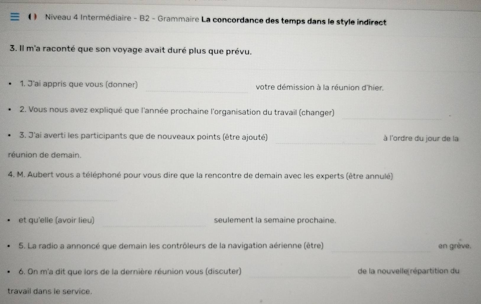 Niveau 4 Intermédiaire - B2 - Grammaire La concordance des temps dans le style indirect 
3. Il m'a raconté que son voyage avait duré plus que prévu. 
_ 
_ 
1. J'ai appris que vous (donner) votre démission à la réunion d'hier. 
_ 
2. Vous nous avez expliqué que l'année prochaine l'organisation du travail (changer) 
_ 
3. J'ai averti les participants que de nouveaux points (être ajouté) à l'ordre du jour de la 
réunion de demain. 
4. M. Aubert vous a téléphoné pour vous dire que la rencontre de demain avec les experts (être annulé) 
_ 
_ 
et qu'elle (avoir lieu) seulement la semaine prochaine. 
_ 
5. La radio a annoncé que demain les contrôleurs de la navigation aérienne (être) en grève. 
_ 
6. On m'a dit que lors de la dernière réunion vous (discuter) de la nouvelle répartition du 
travail dans le service.