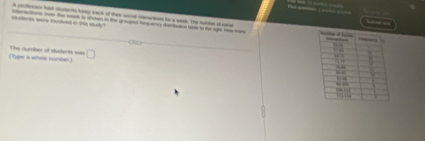 his qasston 
A prollesaor hast sturents keep track of their social interactions for a week. The number of socst 
Sutrn co 
steractions over the week is shown in the grouped trequency distrbution table to the right. Hos many 
sautents were involved in this study ? 
The number of students was 
(Type a whole number) □