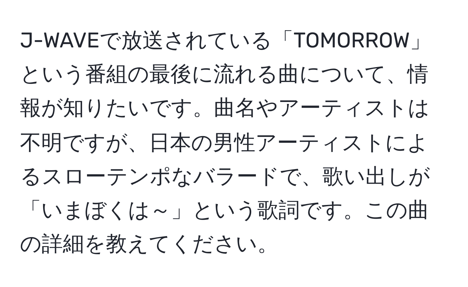 J-WAVEで放送されている「TOMORROW」という番組の最後に流れる曲について、情報が知りたいです。曲名やアーティストは不明ですが、日本の男性アーティストによるスローテンポなバラードで、歌い出しが「いまぼくは～」という歌詞です。この曲の詳細を教えてください。