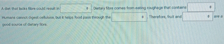 A diet that lacks fibre could result in □° Dietary fibre comes from eating roughage that contains □°
Humans cannot digest cellulose, but it helps food pass through the □°. Therefore, fruit and □ are a 
good source of dietary fibre.