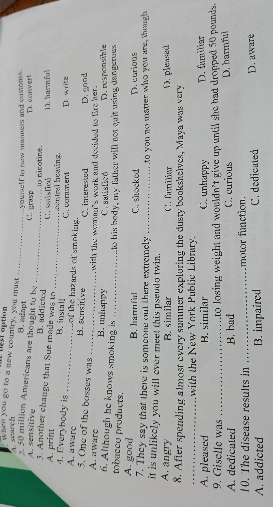 le best option
When you go to a new country, you must
A. search
B. adapt
_
yourself to new manners and customs.
2. 50 million Americans are thought to be
A. sensitive C. grasp D. convert
B. addicted
_
.to nicotine.
3. Another change that Sue made was to
C. satisfied D. harmful
A. print B. install_
central heating.
C. comment D. write
4. Everybody is _of the hazards of smoking.
A. aware B. sensitive
5. One of the bosses was
C. interested D. good
with the woman’s work and decided to fire her.
A. aware _B. unhappy
C. satisfied D. responsible
6. Although he knows smoking is_
tobacco products.
to his body, my father will not quit using dangerous
A. good
B. harmful C. shocked D. curious
7. They say that there is someone out there extremely _to you no matter who you are, though 
it is unlikely you will ever meet this pseudo twin.
A. angry B. similar C. familiar D. pleased
8. After spending almost every summer exploring the dusty bookshelves, Maya was very
_with the New York Public Library.
A. pleased B. similar C. unhappy D. familiar
9. Giselle was _to losing weight and wouldn’t give up until she had dropped 50 pounds.
A. dedicated B. bad C. curious
D. harmful
10. The disease results in _motor function.
A. addicted B. impaired
C. dedicated D. aware