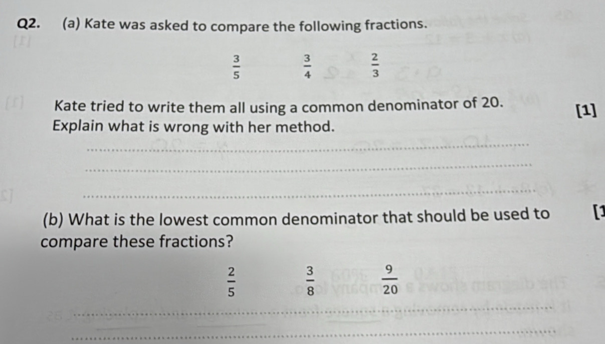 Kate was asked to compare the following fractions.
 3/5 
 3/4 
 2/3 
Kate tried to write them all using a common denominator of 20. [1]
Explain what is wrong with her method.
_
_
_
(b) What is the lowest common denominator that should be used to []
compare these fractions?
 2/5 
 3/8 
 9/20 
_
_
_