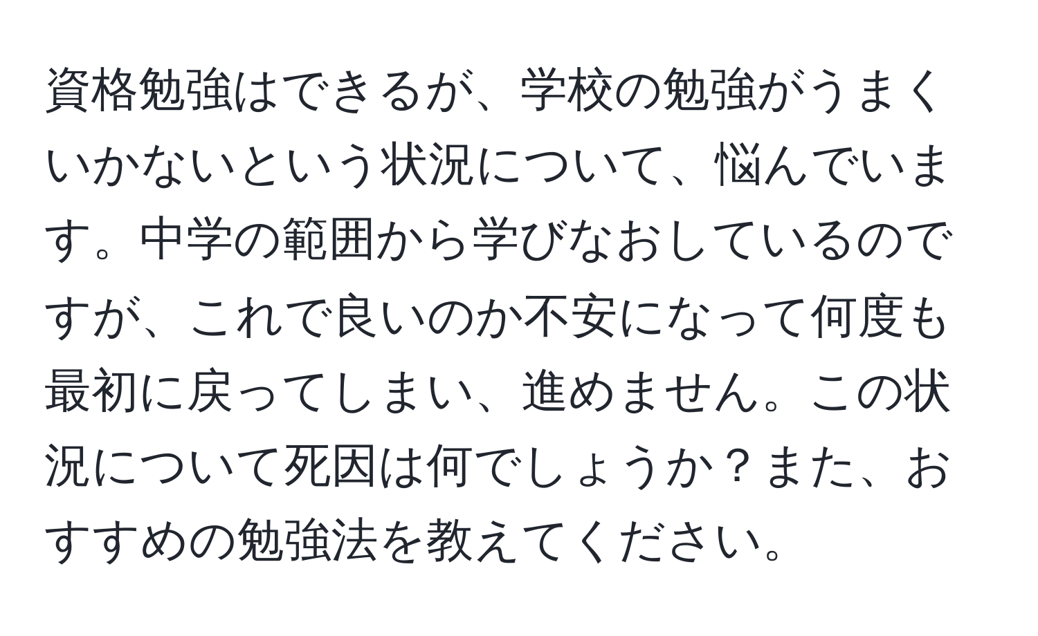 資格勉強はできるが、学校の勉強がうまくいかないという状況について、悩んでいます。中学の範囲から学びなおしているのですが、これで良いのか不安になって何度も最初に戻ってしまい、進めません。この状況について死因は何でしょうか？また、おすすめの勉強法を教えてください。