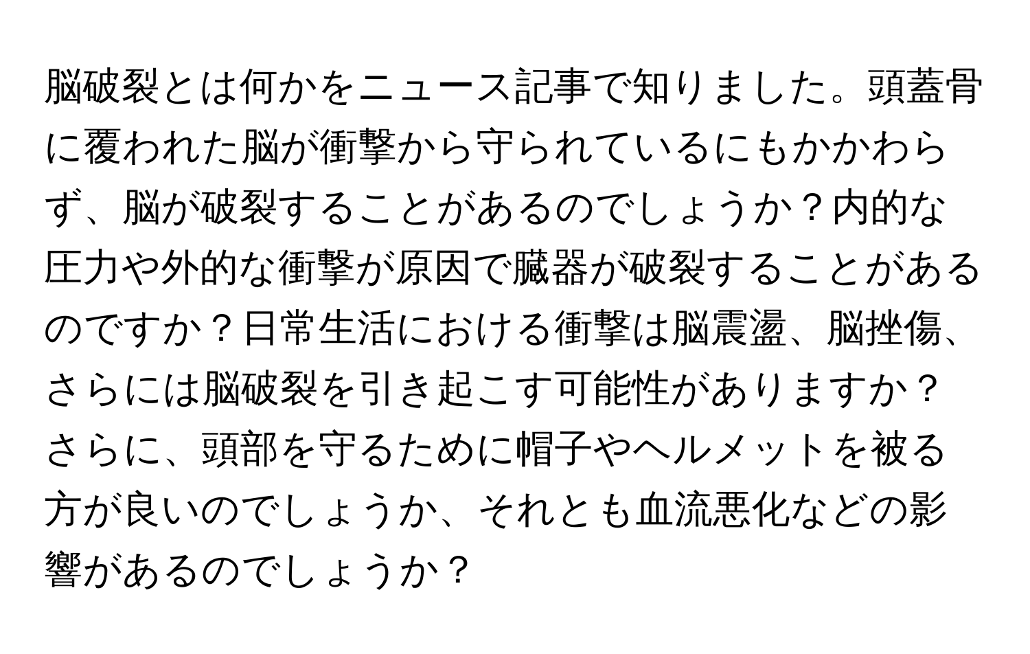 脳破裂とは何かをニュース記事で知りました。頭蓋骨に覆われた脳が衝撃から守られているにもかかわらず、脳が破裂することがあるのでしょうか？内的な圧力や外的な衝撃が原因で臓器が破裂することがあるのですか？日常生活における衝撃は脳震盪、脳挫傷、さらには脳破裂を引き起こす可能性がありますか？さらに、頭部を守るために帽子やヘルメットを被る方が良いのでしょうか、それとも血流悪化などの影響があるのでしょうか？