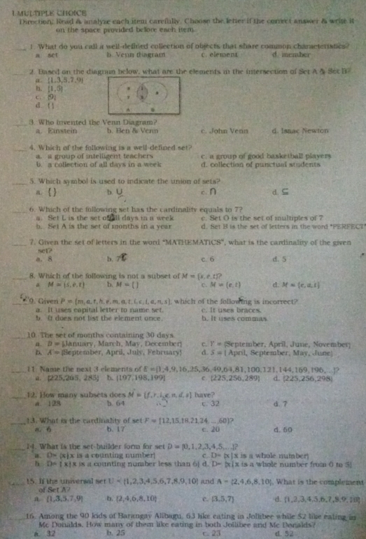 Direction: Read as analyze each item carefully. Choose the letter if the correct answer & wrie it
on the space provided belore each item.
_1. What do you call a well-defined collection of objects that share common charaeteriatics?
a set b. Venn diagram c. element d member
_2. Based on the diagnun below, what are the elements in the intersection of Set A & Set B
a  1,3,5,7,9
h. [1,5].
C. |9|
d l1^(0
_3. Who invented the Venn Diagram?
a. Einstein b. Ben & Venn c. John Venn d. Isnac Newton
_4. Which of the following is a well-defined set?
a. a group of intelligent teachers c. a group of good basketball players
b. a collection of all days in a week d. collection of punctual students
_5. Which symbol is used to indicate the union of sets? d. ⊆
a. ) b. frac  c. n
_6. Which of the following set has the cardinality equals to 7?
a. Set L is the set o  ll days in a week c. Set O is the set of multiples of 7
b. Set A is the set of months in a year d. Set B is the set of letters in the word *PERFECT
_7. Given the set of letters in the word “MATHEMATICS” , what is the cardinality of the given
sc1?
a. 8 b. _7^((circ)C c. 6 d. 5
_8. Which of the following is not a subset of M= x,e,t) ?
a M=(5,0,t) b. M=() c. M=(e,t) d. Mapprox  c,a,t
_9. Given P= m,a,t,h,e,m,a,t,i,c,l,a,n,s which of the following is incorrect?
a. It uses capital letter to name set. c. It uses braces.
b Ir does not list the element once. b. It uses commas
_10. The set of months containing 30 days
a. D= Jàn 11in arc h .   av .  D eem er C. Y= (September, April, June, November)
D. A= [September, April, July, February d. 5= [ April, September, May, June]
_11 Name the next 3 elements of E= 1,4,9,16,25,36,49,64,81,100,121,144,169,196,... ?
a. [225,265,283] b. 197,198,199. c (225,256,289) d.  225,256,298
_12. How many subsets does M= f,r,i,e,n,d,s have?
A. 128 b. 64 c. 32 d. 7
_13. What is the cardinality of set F=[12,15,18,21,24,...,60]
a. 6 b. 17 c. 20 d.60
_14. What is the set-builder form for set D= 0,1,2,3,4,5,... ?
a. D= x|x is a counting number! c. D= x|x is a whole number)
h D= x x is a counting number less than 6] d. D=|x|x is a whole number from ( to 5]
_15. If the universal set U and A= 2,4,6,8,10 , What is the complement
of SetA?
a.  1,3,5,7,9 b.  2,4,6,8,10 C. (3,5,7) d.  1,2,3,4,5,6,7,8,9,10
16. Among the 90 kids of Barangay Alibagu, 63 like eating in Jollibee while 52 like eating in
Mc Donalds. How many of them like eating in both Jollibee and Mc Donalds?
a. 32 b. 25 c 23 d. 52