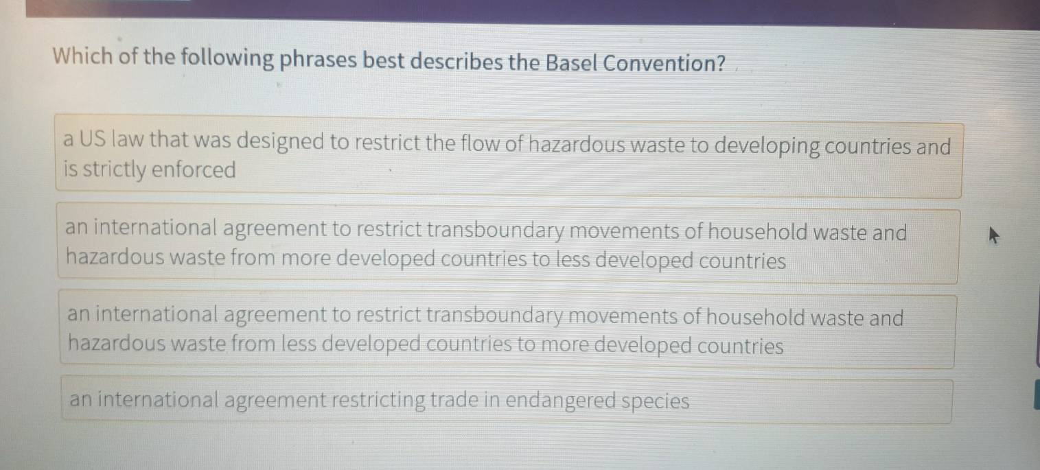 Which of the following phrases best describes the Basel Convention?
a US law that was designed to restrict the flow of hazardous waste to developing countries and
is strictly enforced
an international agreement to restrict transboundary movements of household waste and
hazardous waste from more developed countries to less developed countries
an international agreement to restrict transboundary movements of household waste and
hazardous waste from less developed countries to more developed countries
an international agreement restricting trade in endangered species