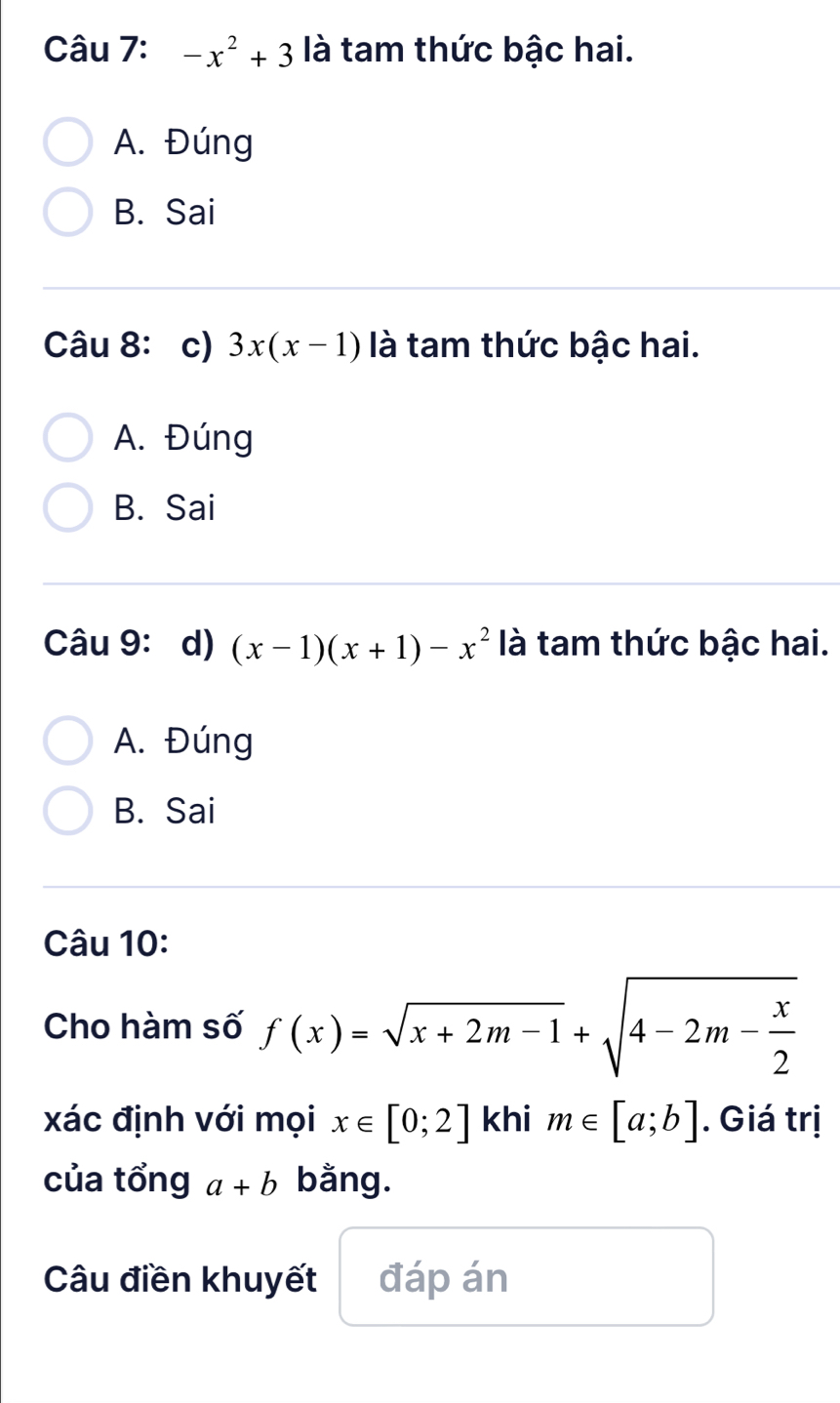 -x^2+3 là tam thức bậc hai.
A. Đúng
B. Sai
Câu 8: c) 3x(x-1) là tam thức bậc hai.
A. Đúng
B. Sai
Câu 9: d) (x-1)(x+1)-x^2 là tam thức bậc hai.
A. Đúng
B. Sai
Câu 10:
Cho hàm số f(x)=sqrt(x+2m-1)+sqrt(4-2m-frac x)2
xác định với mọi x∈ [0;2] khi m∈ [a;b]. Giá trị
của tổng a+b bằng.
Câu điền khuyết đáp án