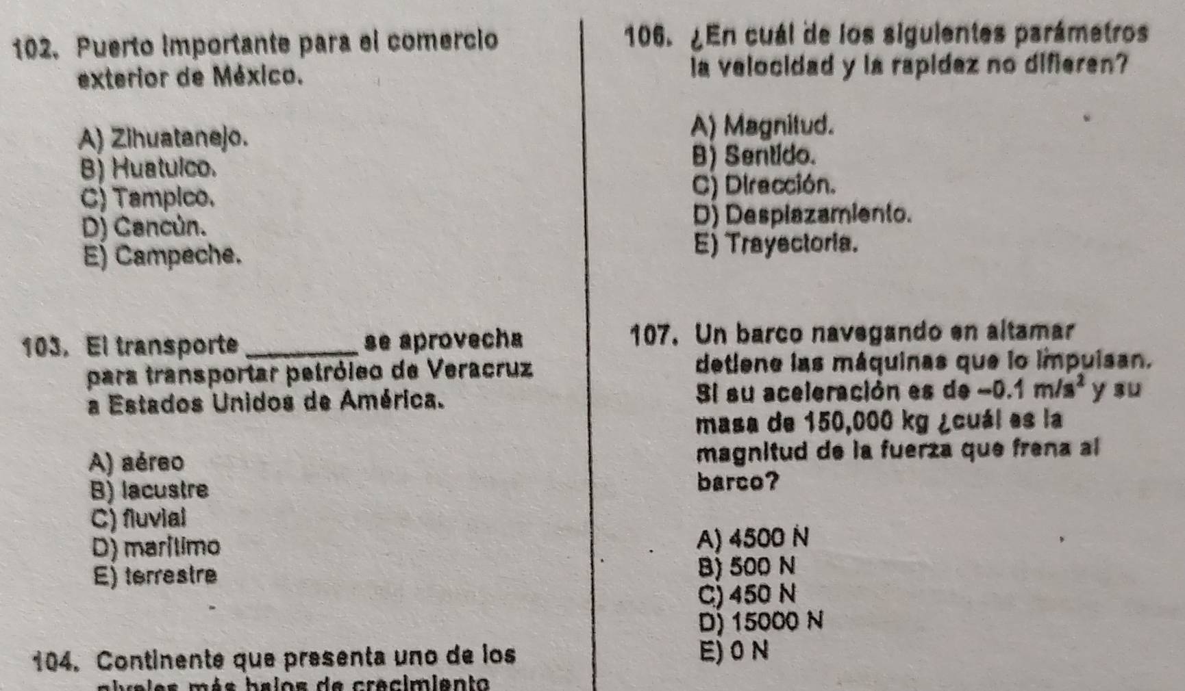 Puerto importante para el comercio 106. ¿En cuál de los sigulentes parámetros
exterior de México. a velocidad y la rapidez no difieren?
A) Zihuatanejo.
A) Magnitud.
B) Huatulco. B) Sentido.
C) Tampico. C) Diracción.
D) Cancún. D) Despiazamiento.
Ej Campeche. E) Trayectoria.
103, El transporte _se aprovecha 107. Un barco navegando en altamar
para transportar petróleo de Veracruz detiene las máquinas que lo impuisan.
a Estados Unidos de América. Si su aceleración es de -0.1m/s^2 y su
masa de 150,000 kg ¿cuál es la
A) aéreo magnitud de la fuerza que frena al
B) lacustre
barco?
C) fluvial
D) marítimo A) 4500 N
E) terrestre
B) 500 N
C) 450 N
D) 15000 N
104. Continente que presenta uno de los E) 0 N
ia les més balos de crecimiento