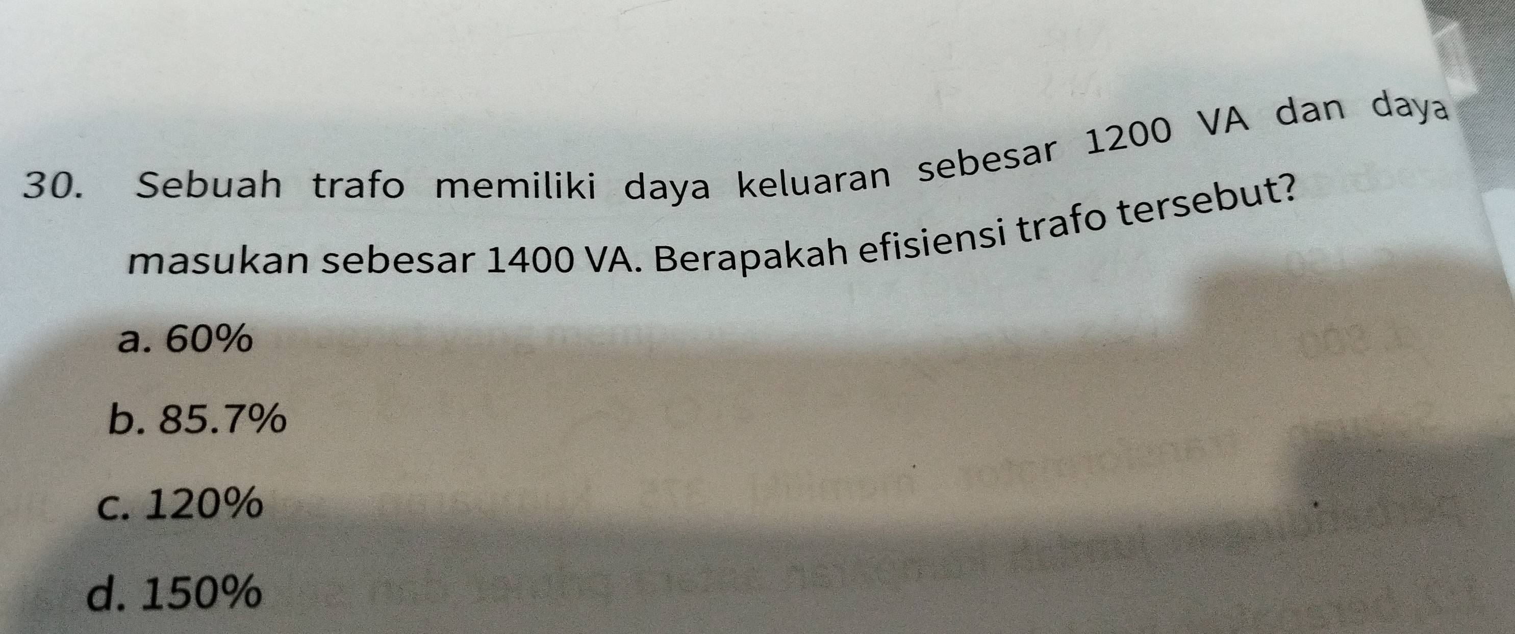 Sebuah trafo memiliki daya keluaran sebesar 1200 VA dan daya
masukan sebesar 1400 VA. Berapakah efisiensi trafo tersebut?
a. 60%
b. 85.7%
c. 120%
d. 150%