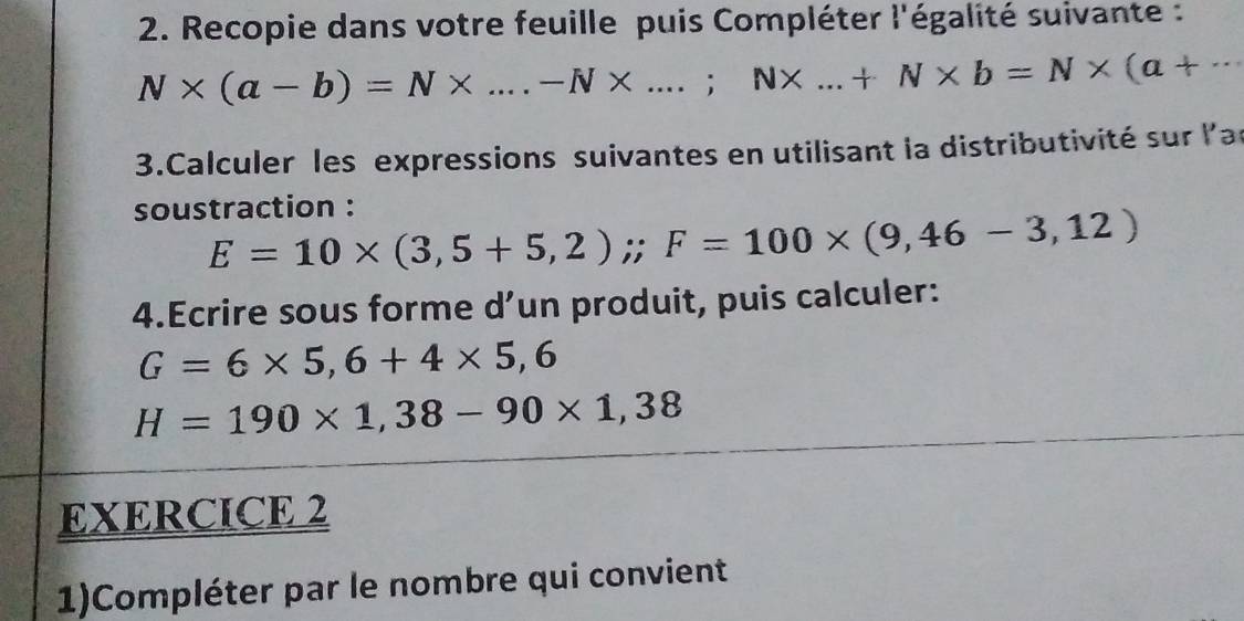 Recopie dans votre feuille puis Compléter l'égalité suivante :
N* (a-b)=N* ....-N* ...;N* ...+N* b=N* (a+·s
3.Calculer les expressions suivantes en utilisant la distributivité sur l'ar 
soustraction :
E=10* (3,5+5,2);; F=100* (9,46-3,12)
4.Ecrire sous forme d’un produit, puis calculer:
G=6* 5,6+4* 5,6
H=190* 1,38-90* 1,38
EXERCICE 2 
1)Compléter par le nombre qui convient