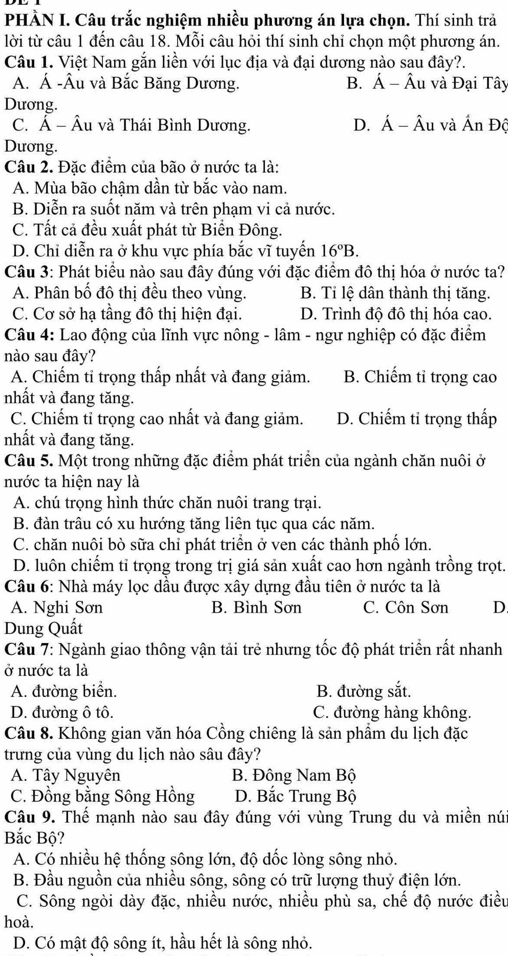 PHÀN I. Câu trắc nghiệm nhiều phương án lựa chọn. Thí sinh trả
lời từ câu 1 đến câu 18. Mỗi câu hỏi thí sinh chỉ chọn một phương án.
Câu 1. Việt Nam gắn liền với lục địa và đại dương nào sau đây?.
A. Á -Âu và Bắc Băng Dương. B. Á - Âu và Đại Tây
Dương.
C. Á - Âu và Thái Bình Dương. D. Á - Âu và Ấn Độ
Dương.
Câu 2. Đặc điểm của bão ở nước ta là:
A. Mùa bão chậm dần từ bắc vào nam.
B. Diễn ra suốt năm và trên phạm vi cả nước.
C. Tất cả đều xuất phát từ Biển Đông.
D. Chỉ diễn ra ở khu vực phía bắc vĩ tuyến 16°B.
Câu 3: Phát biểu nào sau đây đúng với đặc điểm đô thị hóa ở nước ta?
A. Phân bố đô thị đều theo vùng. B. Tỉ lệ dân thành thị tăng.
C. Cơ sở hạ tầng đô thị hiện đại. D. Trình độ đô thị hóa cao.
Câu 4: Lao động của lĩnh vực nông - lâm - ngư nghiệp có đặc điểm
nào sau đây?
A. Chiếm tỉ trọng thấp nhất và đang giảm. B. Chiếm tỉ trọng cao
nhất và đang tăng.
C. Chiếm tỉ trọng cao nhất và đang giảm. D. Chiếm tỉ trọng thấp
nhất và đang tăng.
Câu 5. Một trong những đặc điểm phát triển của ngành chăn nuôi ở
nước ta hiện nay là
A. chú trọng hình thức chăn nuôi trang trại.
B. đàn trâu có xu hướng tăng liên tục qua các năm.
C. chăn nuôi bò sữa chỉ phát triển ở ven các thành phố lớn.
D. luôn chiếm tỉ trọng trong trị giá sản xuất cao hơn ngành trồng trọt.
Câu 6: Nhà máy lọc dầu được xây dựng đầu tiên ở nước ta là
A. Nghi Sơn B. Bình Sơn C. Côn Sơn D.
Dung Quất
Câu 7: Ngành giao thông vận tải trẻ nhưng tốc độ phát triển rất nhanh
ở nước ta là
A. đường biển. B. đường sắt.
D. đường ô tô. C. đường hàng không.
Câu 8. Không gian văn hóa Cồng chiêng là sản phẩm du lịch đặc
trưng của vùng du lịch nào sâu đây?
A. Tây Nguyên B. Đông Nam Bộ
C. Đồng bằng Sông Hồng D. Bắc Trung Bộ
Câu 9. Thế mạnh nào sau đây đúng với vùng Trung du và miền núi
Bắc Bộ?
A. Có nhiều hệ thống sông lớn, độ dốc lòng sông nhỏ.
B. Đầu nguồn của nhiều sông, sông có trữ lượng thuỷ điện lớn.
C. Sông ngòi dày đặc, nhiều nước, nhiều phù sa, chế độ nước điều
hoà.
D. Có mật độ sông ít, hầu hết là sông nhỏ.