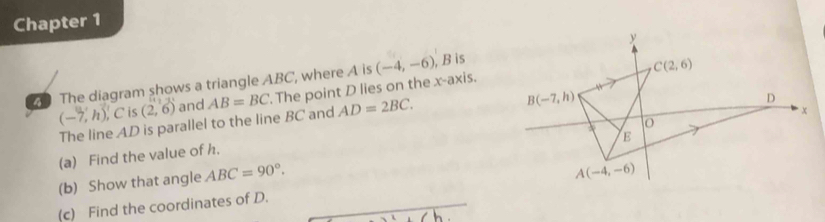 Chapter 1
The diagram shows a triangle ABC, where A is  The point D lies on the x-axis. (-4,-6) , B is
(-7,h),C is (2,6) and AB=BC AD=2BC.
The line AD is parallel to the line BC and
(a) Find the value of h,
(b) Show that angle ABC=90°.
(c) Find the coordinates of D.