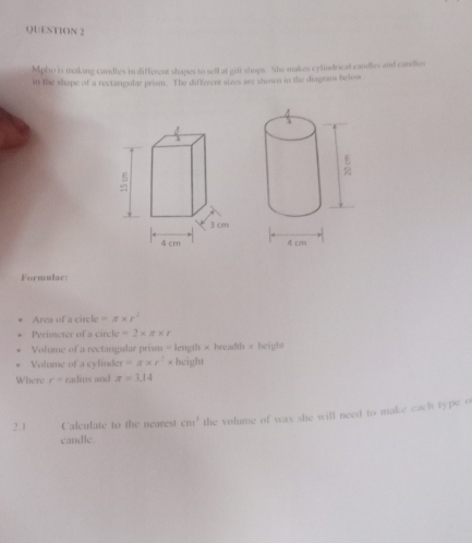 Mpho is making candles in different shapes to sell at girft shops. She makes cylindrical candles and candies 
in the shape of a rectangular prism. The different sizes are showan in the diagrans below 
Formulae: 
Area of a circle =a* r^2
Perimeter of a circle =2* π * r
Volume of a rectangular prism = length × breadth × height 
Volume of a cylinde r=π * r^2* height 
Where r= radius and π =3.14
2.1 Calculate to the nearest cm^3 the volume of wax she will need to make each type o 
candle.