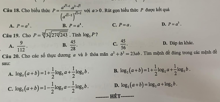 Cho biểu thức P=frac a^(sqrt(7)+1).a^(2-sqrt(7))(a^(sqrt(2)-2))^sqrt(2)+2 với a>0. Rút gọn biểu thức P được kết quả
A. P=a^5. B. P=a^4. C. P=a. D. P=a^3. 
Câu 19. Cho P=sqrt[20](3sqrt [7]27sqrt [4]243) Tính log _3P ?
A.  9/112 .  45/28 .  45/56 . D. Đáp án khác.
B.
C.
Câu 20. Cho các số thực dương a và b thỏa mãn a^2+b^2=23ab. Tìm mệnh đề đúng trong các mệnh đề
sau:
A. log _5(a+b)=1+ 1/2 log _5a+ 1/2 log _5b. B. log _2(a+b)=1+ 1/2 log _2a+ 1/2 log _2b.
C. log _5(a+b)=1- 1/2 log _5a- 1/2 log _5b. D. log _2(a+b)=log _2a+log _2b. 
_Hét_