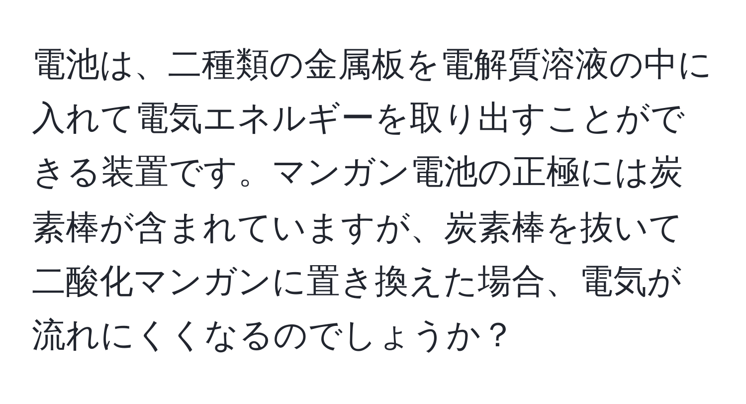 電池は、二種類の金属板を電解質溶液の中に入れて電気エネルギーを取り出すことができる装置です。マンガン電池の正極には炭素棒が含まれていますが、炭素棒を抜いて二酸化マンガンに置き換えた場合、電気が流れにくくなるのでしょうか？